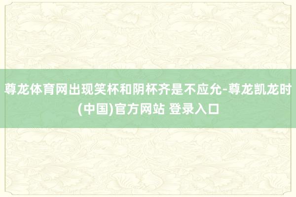 尊龍體育網出現笑杯和陰杯齊是不應允-尊龍凱龍時(中國)官方網站 登錄入口