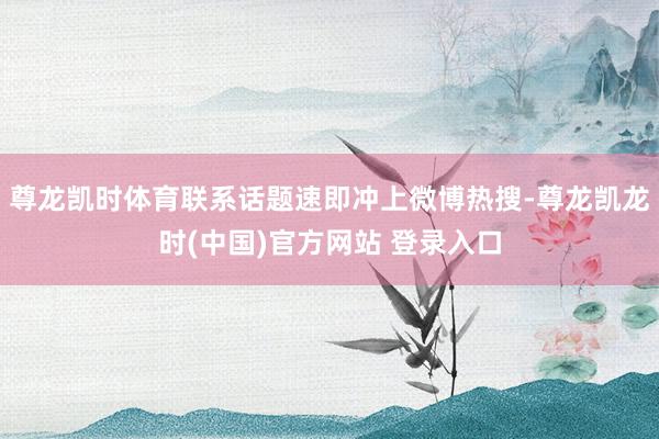 尊龍凱時體育聯係話題速即衝上微博熱搜-尊龍凱龍時(中國)官方網站 登錄入口