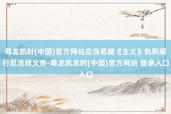 尊龍凱時(中國)官方網站應當筆據《主義》軌則履行反洗錢義務-尊龍凱龍時(中國)官方網站 登錄入口