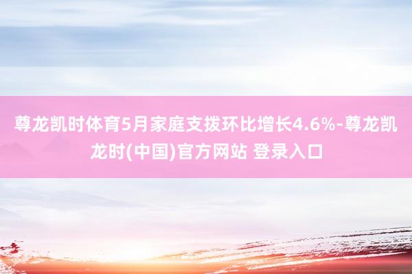 尊龍凱時體育5月家庭支撥環比增長4.6%-尊龍凱龍時(中國)官方網站 登錄入口
