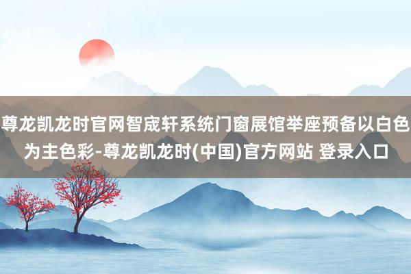 尊龍凱龍時官網智宬軒係統門窗展館舉座預備以白色為主色彩-尊龍凱龍時(中國)官方網站 登錄入口