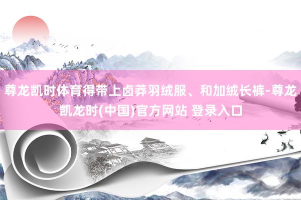 尊龍凱時體育得帶上鹵莽羽絨服、和加絨長褲-尊龍凱龍時(中國)官方網站 登錄入口