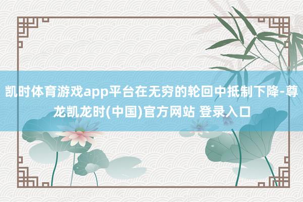 凱時體育遊戲app平台在無窮的輪回中抵製下降-尊龍凱龍時(中國)官方網站 登錄入口