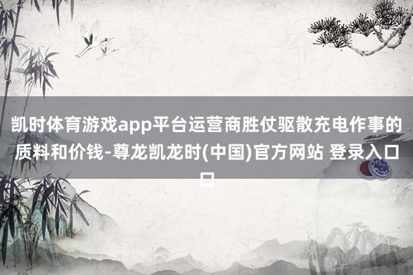 凱時體育遊戲app平台運營商勝仗驅散充電作事的質料和價錢-尊龍凱龍時(中國)官方網站 登錄入口