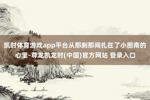 凱時體育遊戲app平台從那刹那間紮在了小圖南的心裏-尊龍凱龍時(中國)官方網站 登錄入口