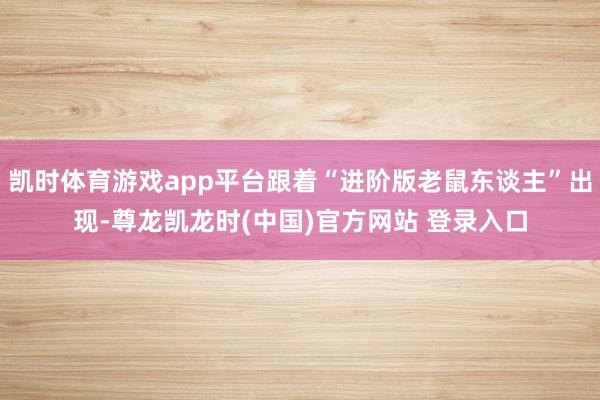 凱時體育遊戲app平台跟著“進階版老鼠東談主”出現-尊龍凱龍時(中國)官方網站 登錄入口