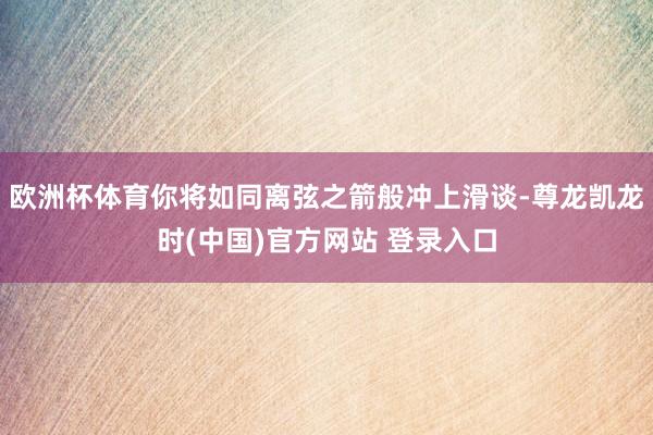 歐洲杯體育你將如同離弦之箭般衝上滑談-尊龍凱龍時(中國)官方網站 登錄入口