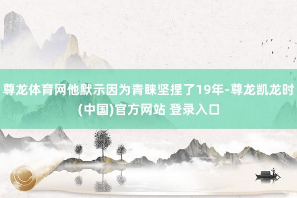 尊龍體育網他默示因為青睞堅捏了19年-尊龍凱龍時(中國)官方網站 登錄入口