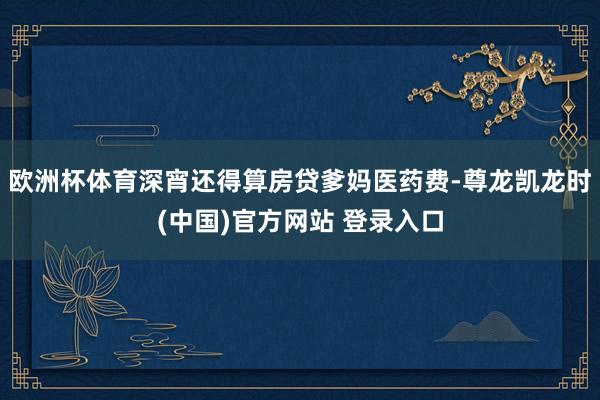 歐洲杯體育深宵還得算房貸爹媽醫藥費-尊龍凱龍時(中國)官方網站 登錄入口