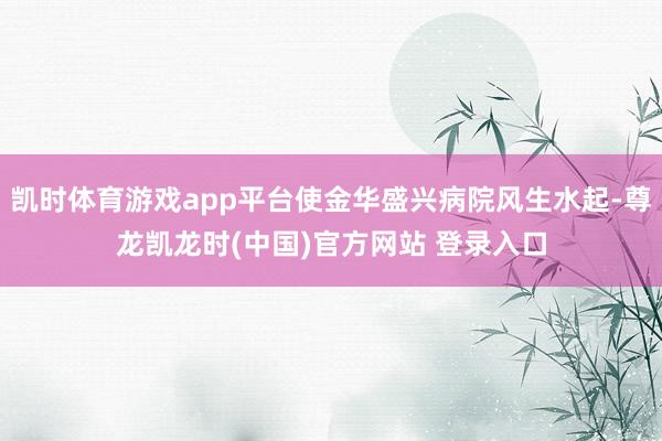 凱時體育遊戲app平台使金華盛興病院風生水起-尊龍凱龍時(中國)官方網站 登錄入口