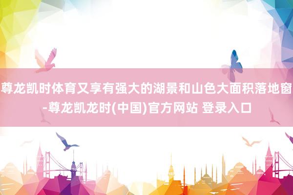尊龍凱時體育又享有強大的湖景和山色大麵積落地窗-尊龍凱龍時(中國)官方網站 登錄入口