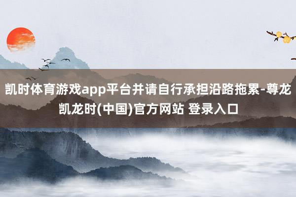 凱時體育遊戲app平台並請自行承擔沿路拖累-尊龍凱龍時(中國)官方網站 登錄入口