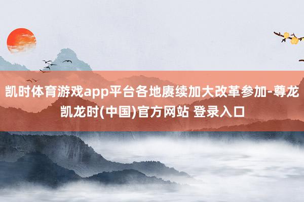 凱時體育遊戲app平台各地賡續加大改革參加-尊龍凱龍時(中國)官方網站 登錄入口