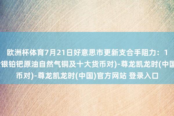 歐洲杯體育7月21日好意思市更新支合手阻力：18品種支合手阻力(金銀鉑鈀原油自然氣銅及十大貨幣對)-尊龍凱龍時(中國)官方網站 登錄入口