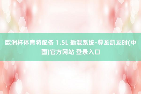 歐洲杯體育將配備 1.5L 插混係統-尊龍凱龍時(中國)官方網站 登錄入口