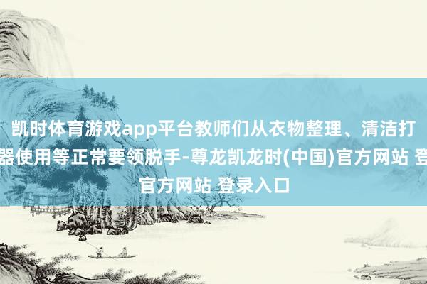 凱時體育遊戲app平台教師們從衣物整理、清潔打掃、電器使用等正常要領脫手-尊龍凱龍時(中國)官方網站 登錄入口
