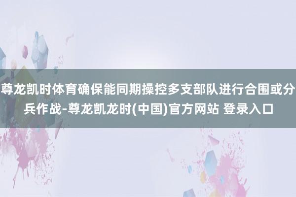 尊龍凱時體育確保能同期操控多支部隊進行合圍或分兵作戰-尊龍凱龍時(中國)官方網站 登錄入口
