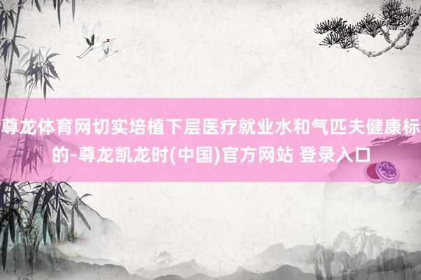 尊龍體育網切實培植下層醫療就業水和氣匹夫健康標的-尊龍凱龍時(中國)官方網站 登錄入口