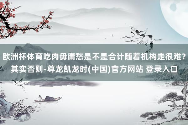 歐洲杯體育吃肉毋庸愁是不是合計隨著機構走很難？其實否則-尊龍凱龍時(中國)官方網站 登錄入口