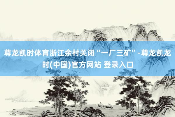 尊龍凱時體育浙江餘村關閉“一廠三礦”-尊龍凱龍時(中國)官方網站 登錄入口