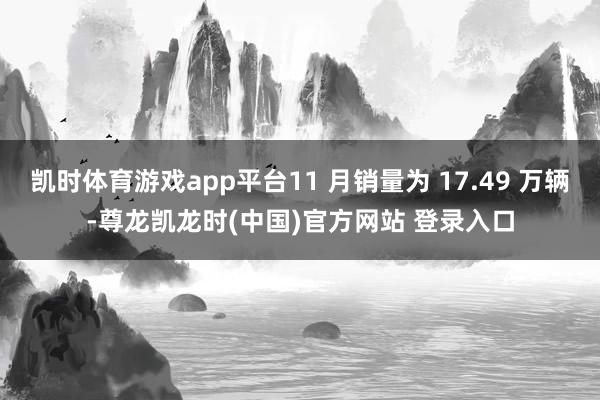 凱時體育遊戲app平台11 月銷量為 17.49 萬輛-尊龍凱龍時(中國)官方網站 登錄入口