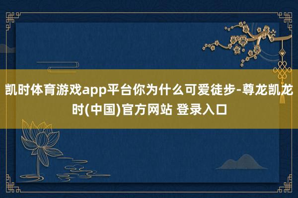 凱時體育遊戲app平台你為什麽可愛徒步-尊龍凱龍時(中國)官方網站 登錄入口