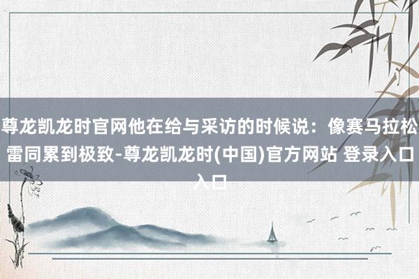 尊龍凱龍時官網他在給與采訪的時候說：像賽馬拉鬆雷同累到極致-尊龍凱龍時(中國)官方網站 登錄入口