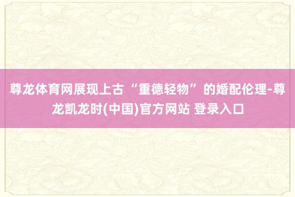 尊龍體育網展現上古 “重德輕物” 的婚配倫理-尊龍凱龍時(中國)官方網站 登錄入口