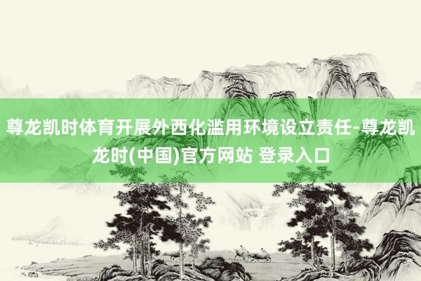 尊龍凱時體育開展外西化濫用環境設立責任-尊龍凱龍時(中國)官方網站 登錄入口