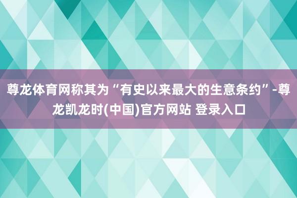 尊龍體育網稱其為“有史以來最大的生意條約”-尊龍凱龍時(中國)官方網站 登錄入口