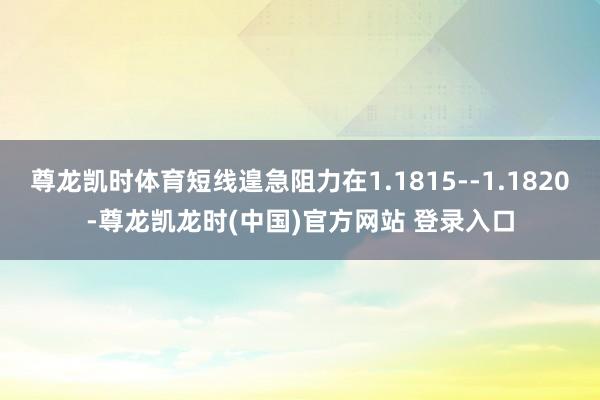 尊龍凱時體育短線遑急阻力在1.1815--1.1820-尊龍凱龍時(中國)官方網站 登錄入口