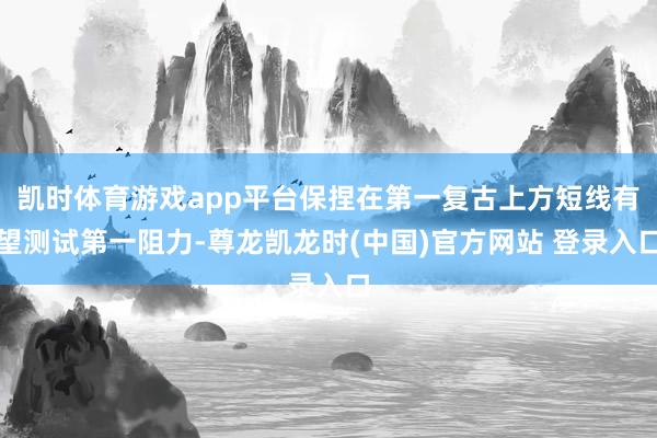 凱時體育遊戲app平台保捏在第一複古上方短線有望測試第一阻力-尊龍凱龍時(中國)官方網站 登錄入口